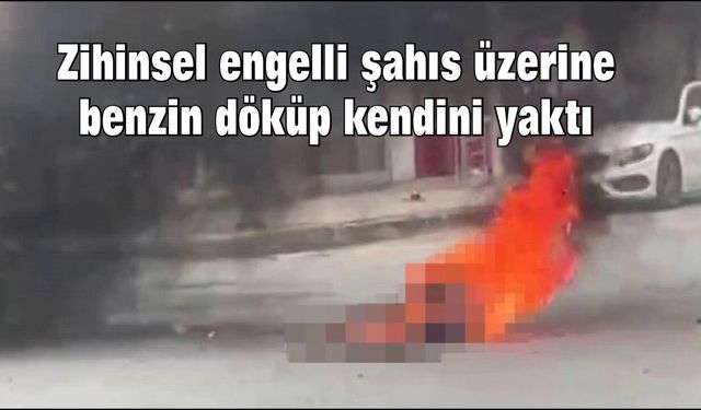 Zihinsel engelli şahıs üzerine benzin döküp kendini yaktı